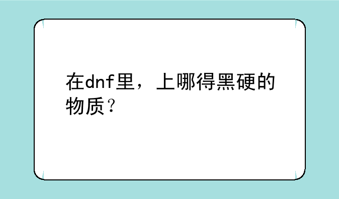 在dnf里，上哪得黑硬的物质？