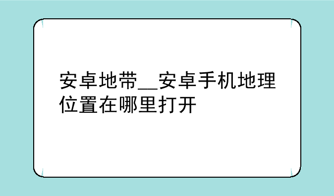 安卓地带__安卓手机地理位置在哪里打开